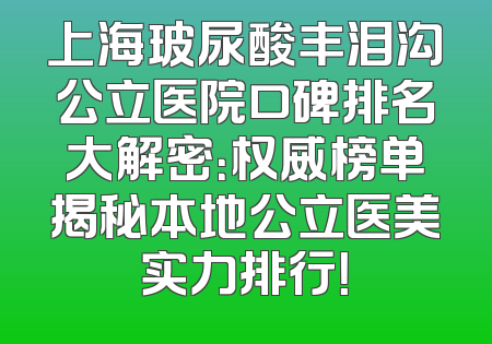 上海玻尿酸丰泪沟公立医院口碑排名大解密：权威榜单揭秘本地公立医美实力排行！