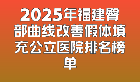 2025年福建臀部曲线改善假体填充公立医院排名榜单