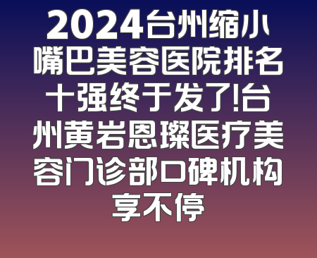 2024台州缩小嘴巴美容医院排名十强终于发了！台州黄岩恩璨医疗美容门诊部口碑机构享不停