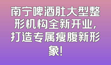 南宁啤酒肚大型整形机构全新开业，打造专属瘦腹新形象！