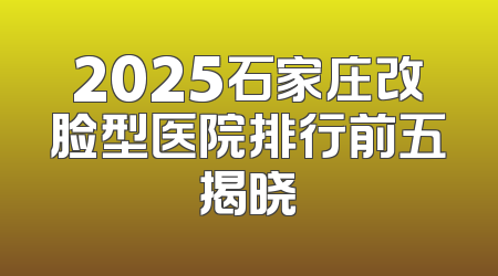 2025石家庄改脸型医院排行前五揭晓