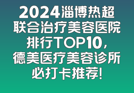 2024淄博热超联合治疗美容医院排行TOP10，德美医疗美容诊所必打卡推荐！