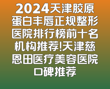 2024天津胶原蛋白丰唇正规整形医院排行榜前十名机构推荐！天津慈恩田医疗美容医院口碑推荐