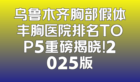 乌鲁木齐胸部假体丰胸医院排名TOP5重磅揭晓！2025版