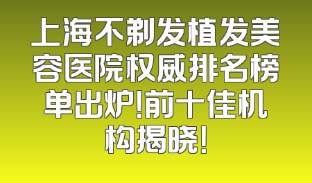 上海不剃发植发美容医院权威排名榜单出炉！前十佳机构揭晓！