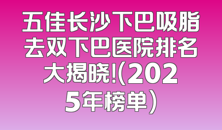 五佳长沙下巴吸脂去双下巴医院排名大揭晓！（2025年榜单）
