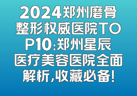 2024郑州磨骨整形权威医院TOP10：郑州星辰医疗美容医院全面解析，收藏必备！