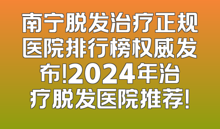 南宁脱发治疗正规医院排行榜权威发布！2024年治疗脱发医院推荐！