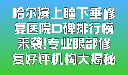 哈尔滨上睑下垂修复医院口碑排行榜来袭！专业眼部修复好评机构大揭秘