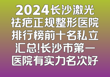 2024长沙激光祛疤正规整形医院排行榜前十名私立汇总！长沙市第一医院有实力名次好