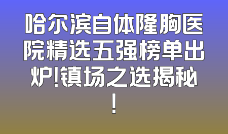 哈尔滨自体隆胸医院精选五强榜单出炉！镇场之选揭秘！