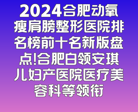 2024合肥动氧瘦肩膀整形医院排名榜前十名新版盘点！合肥白领安琪儿妇产医院医疗美容科等领衔