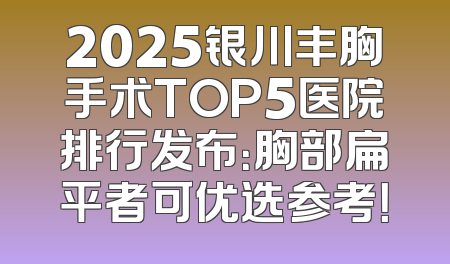 2025银川丰胸手术TOP5医院排行发布：胸部扁平者可优选参考！