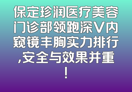 保定珍润医疗美容门诊部领跑深V内窥镜丰胸实力排行，安全与效果并重！