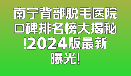 南宁背部脱毛医院口碑排名榜大揭秘！2024版最新曝光！