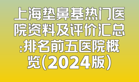 上海垫鼻基热门医院资料及评价汇总：排名前五医院概览（2024版）
