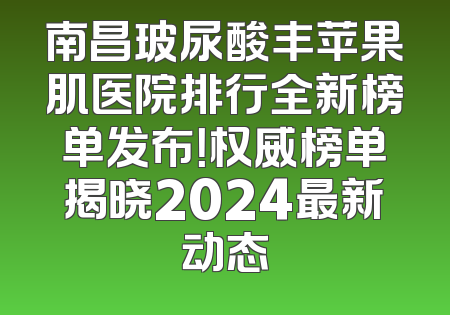 南昌玻尿酸丰苹果肌医院排行全新榜单发布！权威榜单揭晓2024最新动态