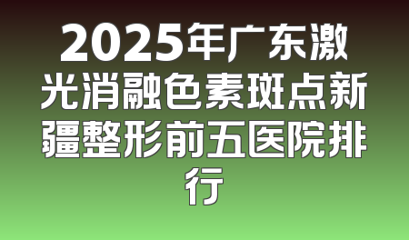 2025年广东激光消融色素斑点新疆整形前五医院排行