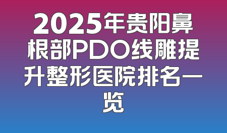 2025年贵阳鼻根部PDO线雕提升整形医院排名一览
