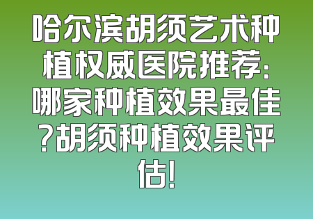哈尔滨胡须艺术种植权威医院推荐：哪家种植效果最佳？胡须种植效果评估！