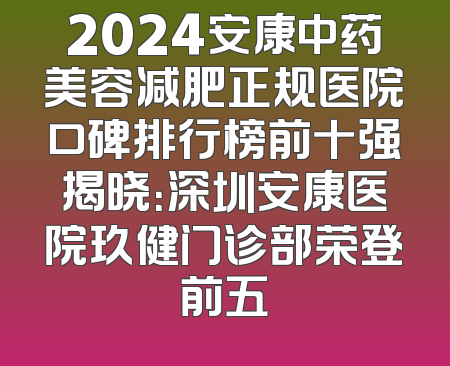 2024安康中药美容减肥正规医院口碑排行榜前十强揭晓：深圳安康医院玖健门诊部荣登前五