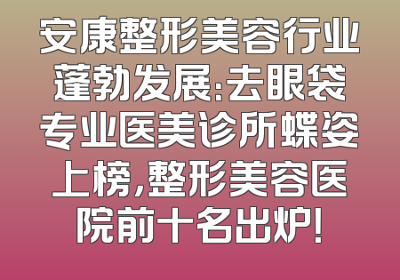 安康整形美容行业蓬勃发展：去眼袋专业医美诊所蝶姿上榜，整形美容医院前十名出炉！