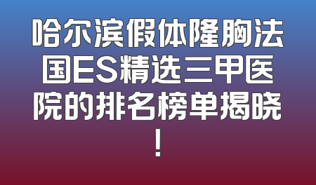 哈尔滨假体隆胸法国ES精选三甲医院的排名榜单揭晓！
