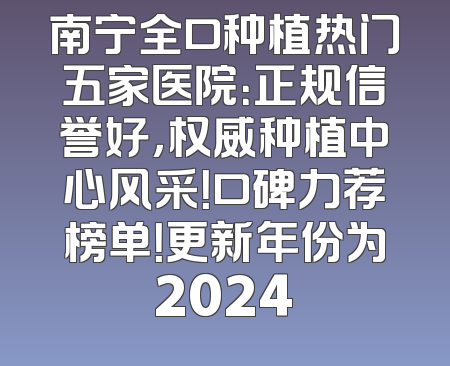南宁全口种植热门五家医院：正规信誉好，权威种植中心风采！口碑力荐榜单！更新年份为2024