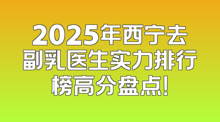 2025年西宁去副乳医生实力排行榜高分盘点！