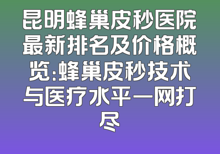 昆明蜂巢皮秒医院最新排名及价格概览：蜂巢皮秒技术与医疗水平一网打尽