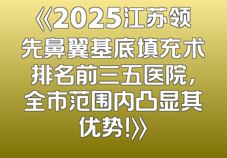 《2025江苏领先鼻翼基底填充术排名前三五医院，全市范围内凸显其优势！》