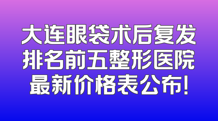 大连眼袋术后复发排名前五整形医院最新价格表公布！
