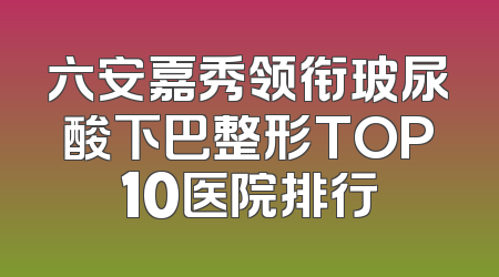 六安嘉秀领衔玻尿酸下巴整形TOP10医院排行