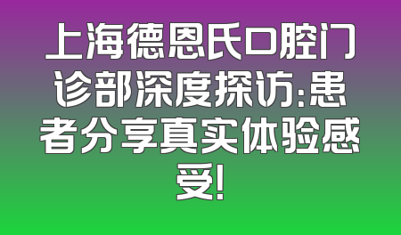 上海德恩氏口腔门诊部深度探访：患者分享真实体验感受！