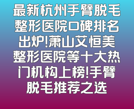 最新杭州手臂脱毛整形医院口碑排名出炉！萧山艾恒美整形医院等十大热门机构上榜！手臂脱毛推荐之选