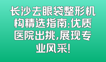 长沙去眼袋整形机构精选指南：优质医院出挑，展现专业风采！