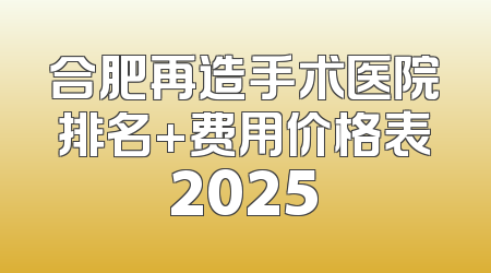 合肥再造手术医院排名+费用价格表2025