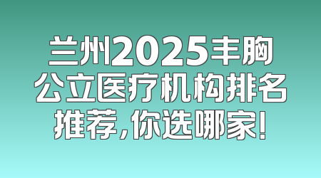 兰州2025丰胸公立医疗机构排名推荐，你选哪家!