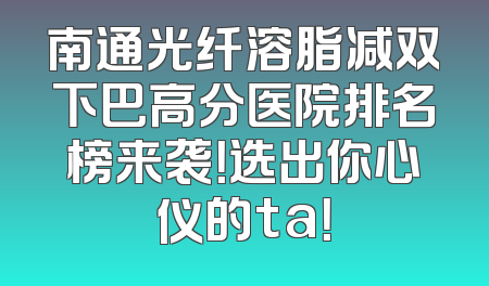 南通光纤溶脂减双下巴高分医院排名榜来袭！选出你心仪的ta！