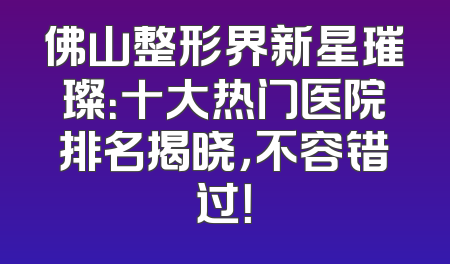 佛山整形界新星璀璨：十大热门医院排名揭晓，不容错过！