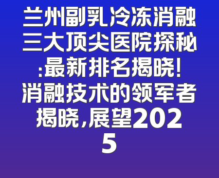 兰州副乳冷冻消融三大顶尖医院探秘：最新排名揭晓！消融技术的领军者揭晓，展望2025