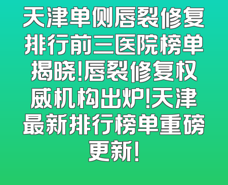 天津单侧唇裂修复排行前三医院榜单揭晓！唇裂修复权威机构出炉！天津最新排行榜单重磅更新！
