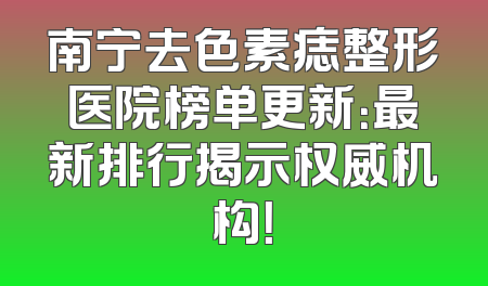 南宁去色素痣整形医院榜单更新：最新排行揭示权威机构！