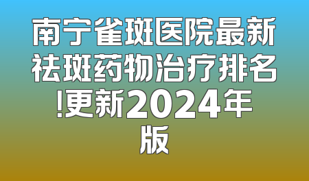 南宁雀斑医院最新祛斑药物治疗排名！更新2024年版