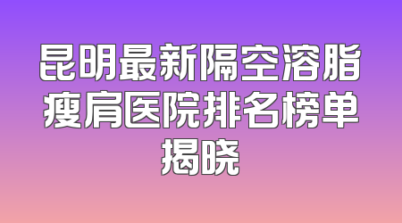 昆明最新隔空溶脂瘦肩医院排名榜单揭晓