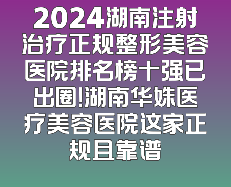 2024湖南注射治疗正规整形美容医院排名榜十强已出圈！湖南华姝医疗美容医院这家正规且靠谱