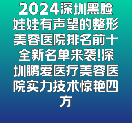 2024深圳黑脸娃娃有声望的整形美容医院排名前十全新名单来袭！深圳鹏爱医疗美容医院实力技术惊艳四方