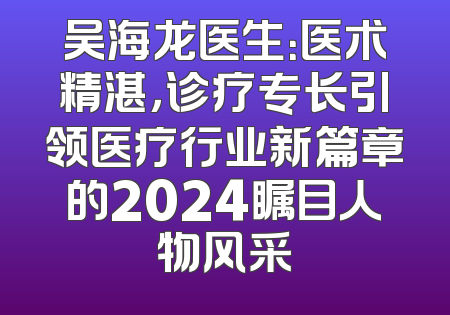 吴海龙医生：医术精湛，诊疗专长引领医疗行业新篇章的2024瞩目人物风采
