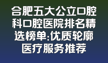 合肥五大公立口腔科口腔医院排名精选榜单：优质轮廓医疗服务推荐