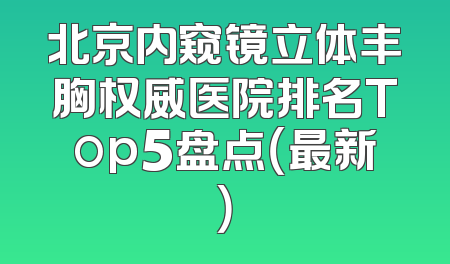 北京内窥镜立体丰胸权威医院排名Top5盘点（最新）